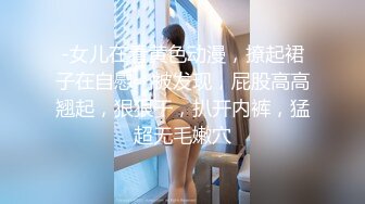 -女儿在看黄色动漫，撩起裙子在自慰，被发现，屁股高高翘起，狠狠干，扒开内裤，猛超无毛嫩穴