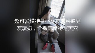 超可爱模特身材女友露脸被男友玩奶，全裸洗澡特写美穴