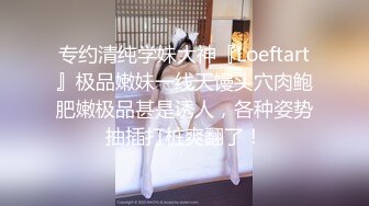 专约清纯学妹大神『Loeftart』极品嫩妹一线天馒头穴肉鲍肥嫩极品甚是诱人，各种姿势抽插打桩爽翻了！