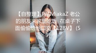 【自整理】P站MiakaZ 老公的朋友来家里吃饭  在桌子下面偷偷给他口交【128V】 (59)