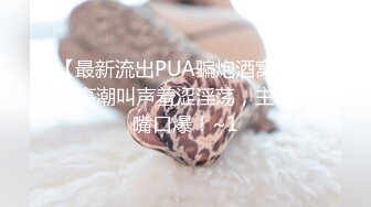 【最新流出PUA骗炮酒窝学妹】高潮叫声羞涩淫荡，主动张嘴口爆！~1