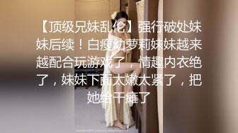 【顶级兄妹乱伦】强行破处妹妹后续！白瘦幼萝莉妹妹越来越配合玩游戏了，情趣内衣绝了，妹妹下面太嫩太紧了，把她给干瘫了