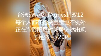 台湾SWAG『Agnes』双12每个人都在抢货宝宝也不例外正在淘假阳具时邻居突然出现于是然后720P