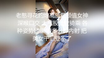 老憨寻花约炮高质量颜值女神 深喉口交 大屁股上位骑乘 各种姿势猛操40多分钟内射 把美女干到受不了