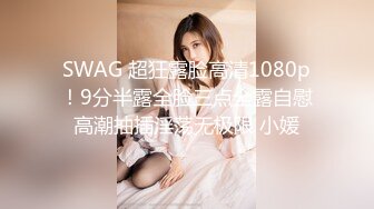 SWAG 超狂露脸高清1080p！9分半露全脸三点全露自慰高潮抽插淫荡无极限 小媛