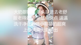 大奶眼镜妹 舌头舔进去老舒服老得劲了 操猛点快点 逼逼洗干净让眼镜小哥舔的超爽 上位骑乘无套输出