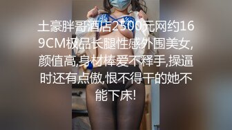 土豪胖哥酒店2500元网约169CM极品长腿性感外围美女,颜值高,身材棒爱不释手,操逼时还有点傲,恨不得干的她不能下床!