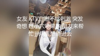 女友 KTV自慰不够刺激 突发奇想 往小穴喂果冻 男友来帮忙 jj梆硬 想捅进去