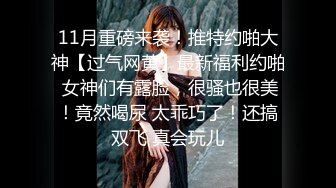 11月重磅来袭！推特约啪大神【过气网黄】最新福利约啪 女神们有露脸，很骚也很美！竟然喝尿 太乖巧了！还搞双飞 真会玩儿