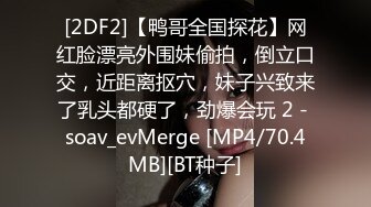 [2DF2]【鸭哥全国探花】网红脸漂亮外围妹偷拍，倒立口交，近距离抠穴，妹子兴致来了乳头都硬了，劲爆会玩 2 - soav_evMerge [MP4/70.4MB][BT种子]