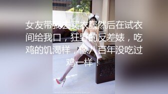 女友带我去买衣服然后在试衣间给我口，狂野的反差婊，吃鸡的饥渴样，像八百年没吃过鸡一样！