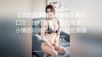 【成都酒店偷拍小萝莉】倒立口交，抽打屁股，抠穴毒龙，小情侣玩得真尽兴，近距离镜头直对蜜穴