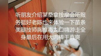 听朋友介绍某桑拿按摩会所服务挺好老陈也来体验一下苗条美腿技师胸推毒龙口嗨游走全身最后在用大肉棒干真爽