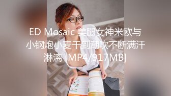 ED Mosaic 美腿女神米欧与小钢炮小麦干到潮吹不断满汗淋漓 [MP4/917MB]