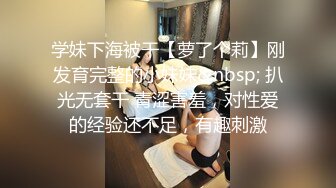 学妹下海被干【萝了个莉】刚发育完整的小妹妹&nbsp; 扒光无套干 青涩害羞，对性爱的经验还不足，有趣刺激