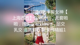 ⚫️⚫️⚫️顶级G乳丰臀女神【上海西西】强势回归，无套啪啪，按头深喉插到吐，足交 乳交 道具紫薇 完美榨精姬1