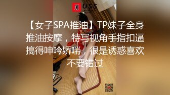 【女子SPA推油】TP妹子全身推油按摩，特写视角手指扣逼搞得呻吟娇喘，很是诱惑喜欢不要错过