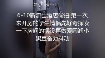 6-10新流出酒店偷拍 第一次来开房的学生情侣先好奇探索一下房间的摆设再做爱圆润小黑豆奋力抖动