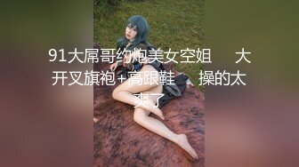 91大屌哥约炮美女空姐❤️大开叉旗袍+高跟鞋❤️操的太爽了