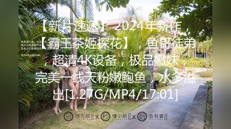 【新片速遞】 2024年新作，【霸王茶姬探花】，鱼哥徒弟，超清4K设备，极品嫩妹，完美一线天粉嫩鲍鱼，水多溢出[1.27G/MP4/17:01]