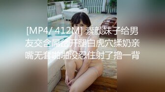 [MP4/ 412M] 素颜妹子给男友交含屌岔开腿白虎穴揉奶亲嘴无套啪啪没忍住射了撸一背