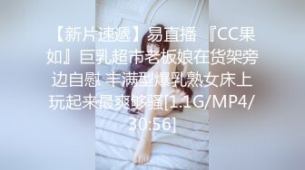 【新片速遞】易直播 『CC果如』巨乳超市老板娘在货架旁边自慰 丰满型爆乳熟女床上玩起来最爽够骚[1.1G/MP4/30:56]