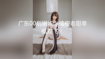 广东00后嫩妹！精瘦老哥幸福双飞！