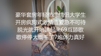 豪华套房年轻热恋情侣大学生开房疯狗式激情造爱急不可待脱光就开始搞起来69互舔歇歇停停大概干了7炮体力真好