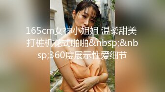 165cm女神小姐姐 温柔甜美 打桩机花式啪啪&nbsp;&nbsp;360度展示性爱细节