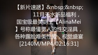 【新片速遞】&nbsp;&nbsp; ⚫️⚫️11月无水新品福利，国宝级最美奶王【AlinaMei】号称最懂男人的性交淫具，各种露脸唯美性爱，视觉盛宴[2140M/MP4/02:16:31]