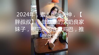 2024年，素人约啪大神，【胖叔叔】，做地勤的大奶良家妹子，很主动的含着鸡巴，推倒就插