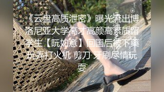 《云盘高质泄密》曝光流出博洛尼亚大学高才高颜高素质留学生【阮如意】回国后被下藥玩弄打火机 剪刀 牙刷尽情玩耍