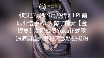 《吃瓜?最新9月热传》LPL前职业选手WE大舅子前妻【金提莫】女团成员Yuka正式露逼道具自慰身材无敌私处极粉