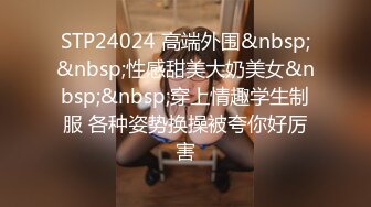 STP24024 高端外围&nbsp;&nbsp;性感甜美大奶美女&nbsp;&nbsp;穿上情趣学生制服 各种姿势换操被夸你好厉害