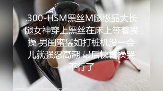 .300-HSM黑丝M腿极品大长腿女神穿上黑丝在床上等着挨操 男闺蜜猛如打桩机没一会儿就强忍高潮 最后快被操哭不行了