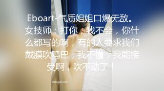 Eboart-气质姐姐口爆无敌。女技师：打你，我不会，你什么都写的啊，有的人要求我们戴膜吹鸡巴，我不懂，我能接受啊，吹不动了！