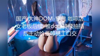 国产 大神DOM-窒息 咖啡店女老板后续-被dom持续抽插后主动给低等员工口交