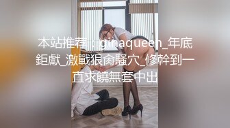 本站推荐：ginaqueen_年底鉅獻_激戰狠肏騷穴_修幹到一直求饒無套中出