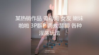 某热销作品 妻母狗 女友 嫩妹 啪啪 3P群P 调教 舔脚 各种淫荡玩法