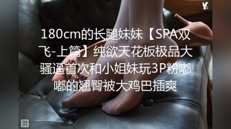 180cm的长腿妹妹【SPA双飞-上篇】纯欲天花板极品大骚逼首次和小姐妹玩3P粉嘟嘟的翘臀被大鸡巴插爽