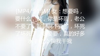 [MP4/ 919M] 女：想要吗，要什么，说，你是坏蛋，老公不要了，啊啊啊不要了，坏死了坏死了，要要要，真的好多水，老公 操我干我