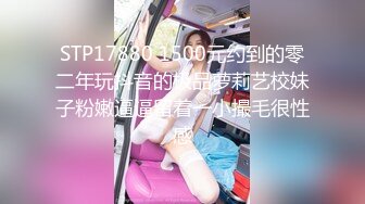 STP17880 1500元约到的零二年玩抖音的极品萝莉艺校妹子粉嫩逼逼留着一小撮毛很性感