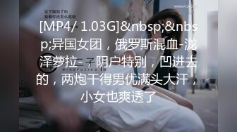 [MP4/ 1.03G]&nbsp;&nbsp;异国女团，俄罗斯混血-泷泽萝拉-，阴户特别，凹进去的，两炮干得男优满头大汗，小女也爽透了