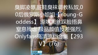 臭脚凌辱,脏鞋臭袜调教私奴,00后俄罗斯小姐姐【Young-Goddess】 原味黑丝踩脸捂鼻窒息残虐 极品颜值反差强烈,Onlyfans高清原档合集【293V】 (76)