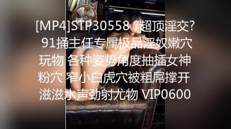 [MP4]STP30558 ?超顶淫交? 91捅主任专属极品淫奴嫩穴玩物 各种姿势角度抽插女神粉穴 窄小白虎穴被粗屌撑开 滋滋水声劲射尤物 VIP0600