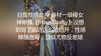 白皙性感女神 身材一级棒女神嫩模〖fitnessbaby〗没想到到了酒店这么放的开，性感蜂腰翘臀，顶级尤物反差婊