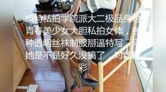 模特私拍学院派大二极品身材青春美少女大胆私拍女体，各种透明丝袜制服掰逼特写，问她是不是好久没搞了，对话精彩