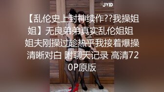 【乱伦史上封神续作??我操姐姐】无良弟弟真实乱伦姐姐 姐夫刚操过趁热乎我接着爆操 清晰对白 附聊天记录 高清720P原版