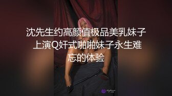 沈先生约高颜值极品美乳妹子 上演Q奸式啪啪妹子永生难忘的体验