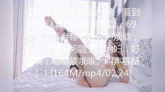 【新片速遞】洗澡出来，看到老婆认真的在给领导口，69姿势，真会帮老公分担烦恼，这下合同没问题了。媳妇：好硬啊，嗯嗯额哦哦。叫声够酥！！[164M/mp4/02:24]